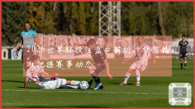2026世界杯投注盘口解析，助您精准把握赛事动态