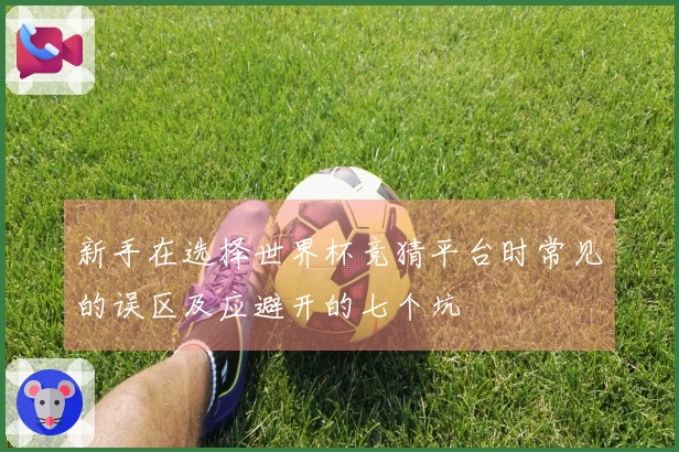 新手在选择世界杯竞猜平台时常见的误区及应避开的七个坑