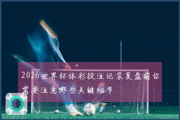 2026世界杯体彩投注记录复盘前你需要注意哪些关键细节