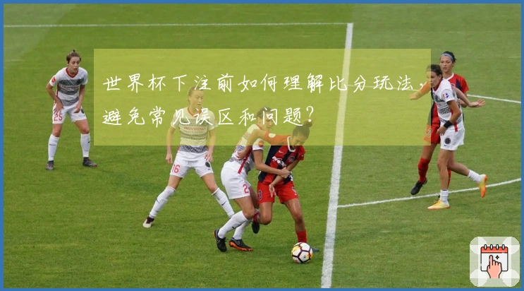 世界杯下注前如何理解比分玩法，避免常见误区和问题？